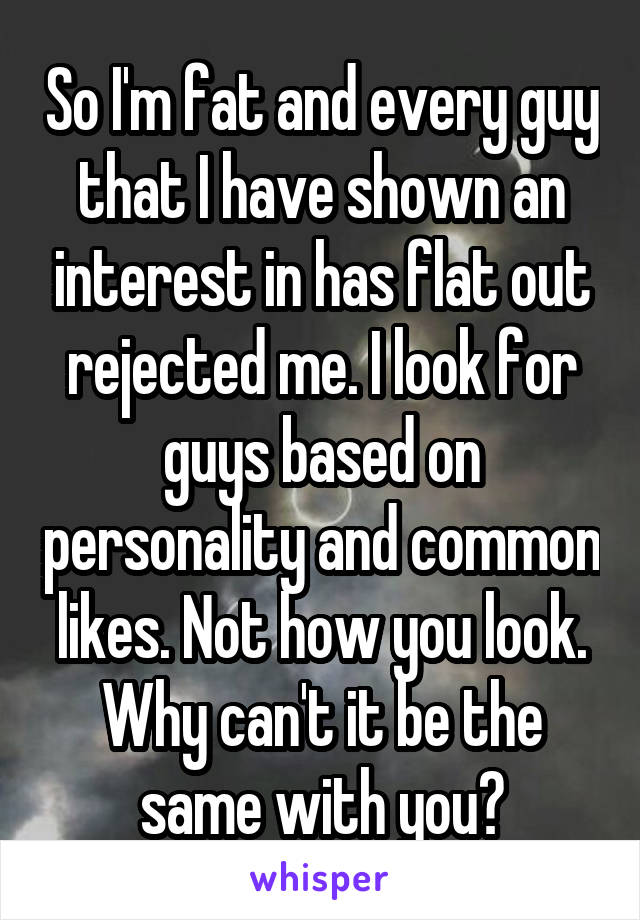 So I'm fat and every guy that I have shown an interest in has flat out rejected me. I look for guys based on personality and common likes. Not how you look. Why can't it be the same with you?