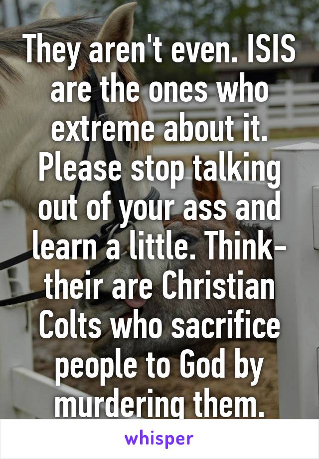 They aren't even. ISIS are the ones who extreme about it. Please stop talking out of your ass and learn a little. Think- their are Christian Colts who sacrifice people to God by murdering them.