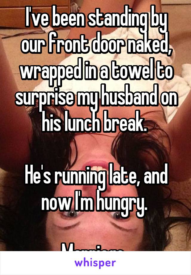 I've been standing by our front door naked, wrapped in a towel to surprise my husband on his lunch break. 

He's running late, and now I'm hungry. 

Marriage. 