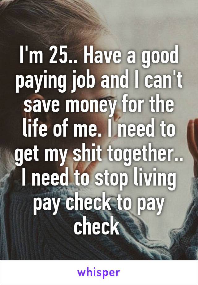 I'm 25.. Have a good paying job and I can't save money for the life of me. I need to get my shit together.. I need to stop living pay check to pay check 