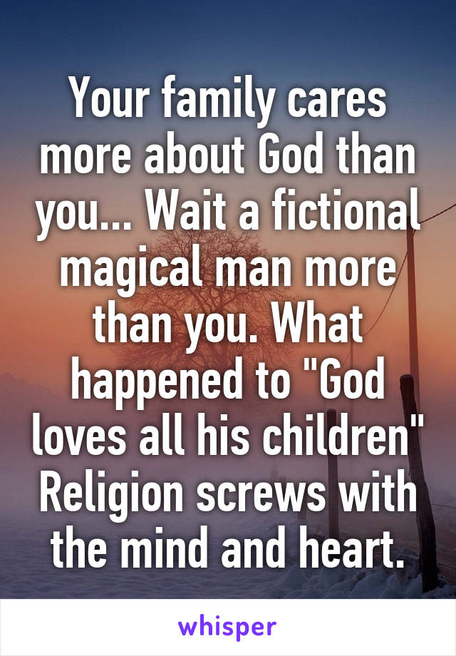 Your family cares more about God than you... Wait a fictional magical man more than you. What happened to "God loves all his children" Religion screws with the mind and heart.
