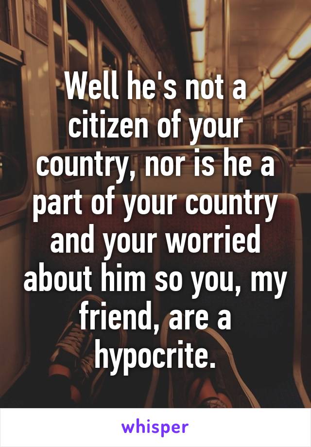 Well he's not a citizen of your country, nor is he a part of your country and your worried about him so you, my friend, are a hypocrite.