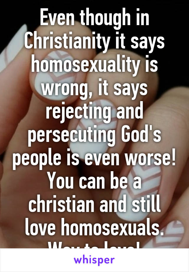 Even though in Christianity it says homosexuality is wrong, it says rejecting and persecuting God's people is even worse! You can be a christian and still love homosexuals. Way to love!
