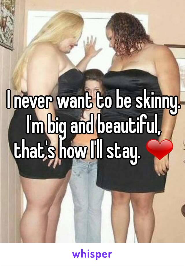  I never want to be skinny. I'm big and beautiful, that's how I'll stay. ❤