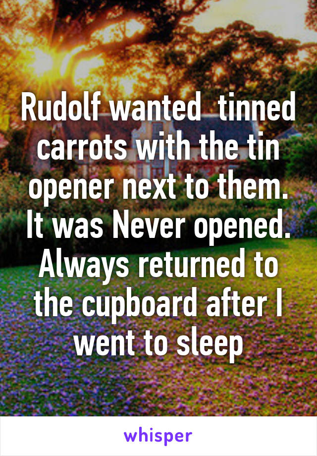Rudolf wanted  tinned carrots with the tin opener next to them. It was Never opened. Always returned to the cupboard after I went to sleep
