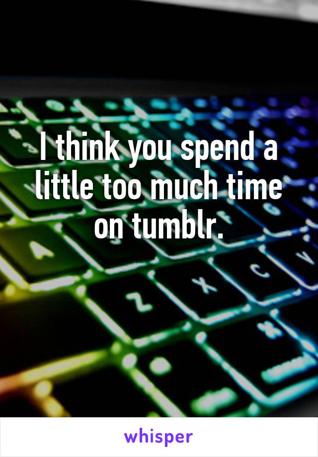 I think you spend a little too much time on tumblr.

