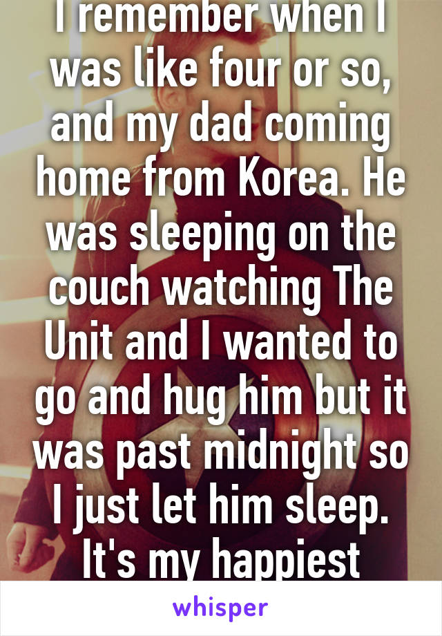 I remember when I was like four or so, and my dad coming home from Korea. He was sleeping on the couch watching The Unit and I wanted to go and hug him but it was past midnight so I just let him sleep. It's my happiest memory. 