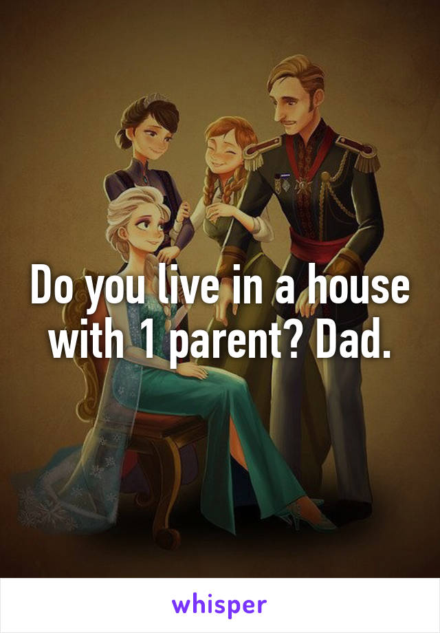 Do you live in a house with 1 parent? Dad.