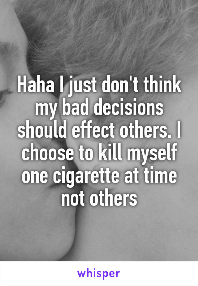 Haha I just don't think my bad decisions should effect others. I choose to kill myself one cigarette at time not others