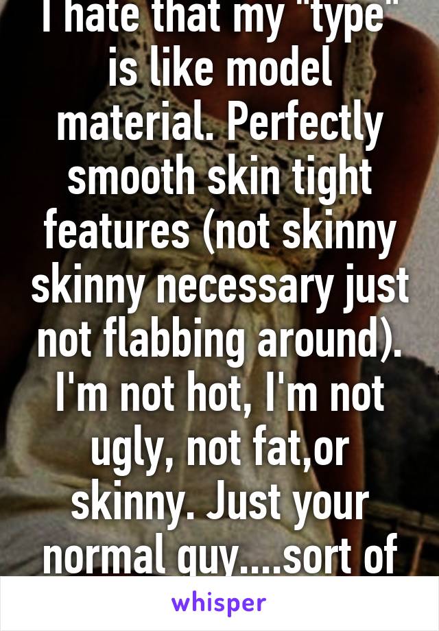 I hate that my "type" is like model material. Perfectly smooth skin tight features (not skinny skinny necessary just not flabbing around). I'm not hot, I'm not ugly, not fat,or skinny. Just your normal guy....sort of :)