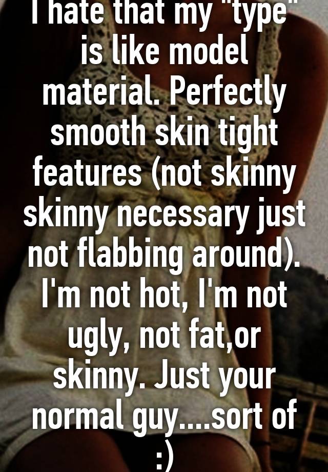 I hate that my "type" is like model material. Perfectly smooth skin tight features (not skinny skinny necessary just not flabbing around). I'm not hot, I'm not ugly, not fat,or skinny. Just your normal guy....sort of :)