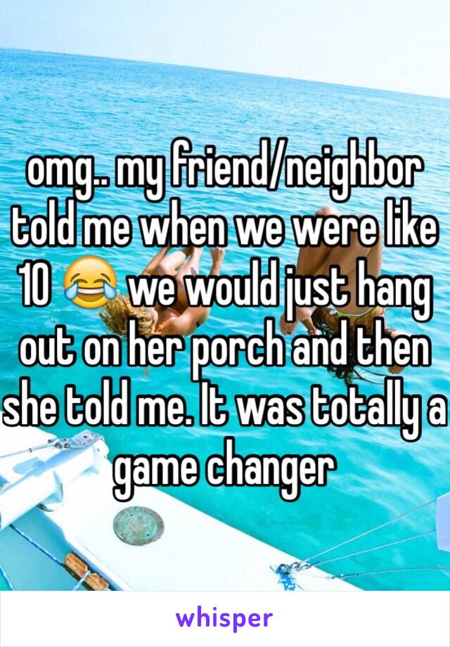 omg.. my friend/neighbor told me when we were like 10 😂 we would just hang out on her porch and then she told me. It was totally a game changer