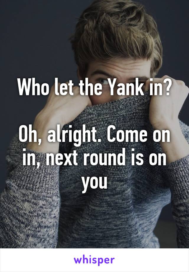 Who let the Yank in?

Oh, alright. Come on in, next round is on you