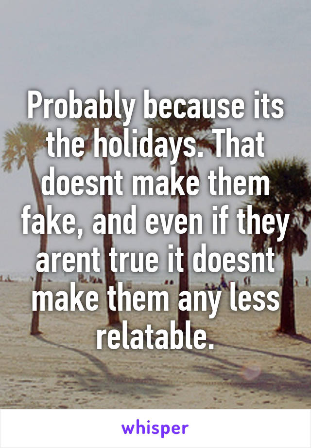 Probably because its the holidays. That doesnt make them fake, and even if they arent true it doesnt make them any less relatable.