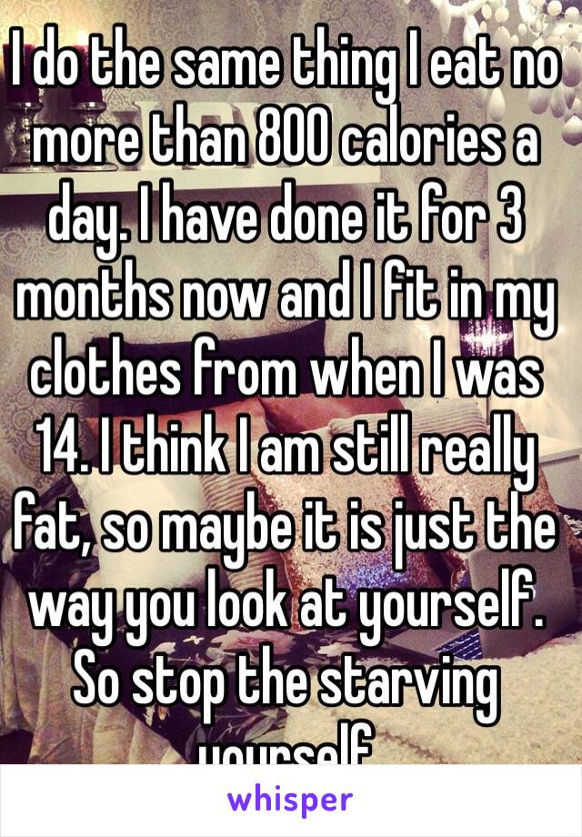 I do the same thing I eat no more than 800 calories a day. I have done it for 3 months now and I fit in my clothes from when I was 14. I think I am still really fat, so maybe it is just the way you look at yourself. So stop the starving yourself