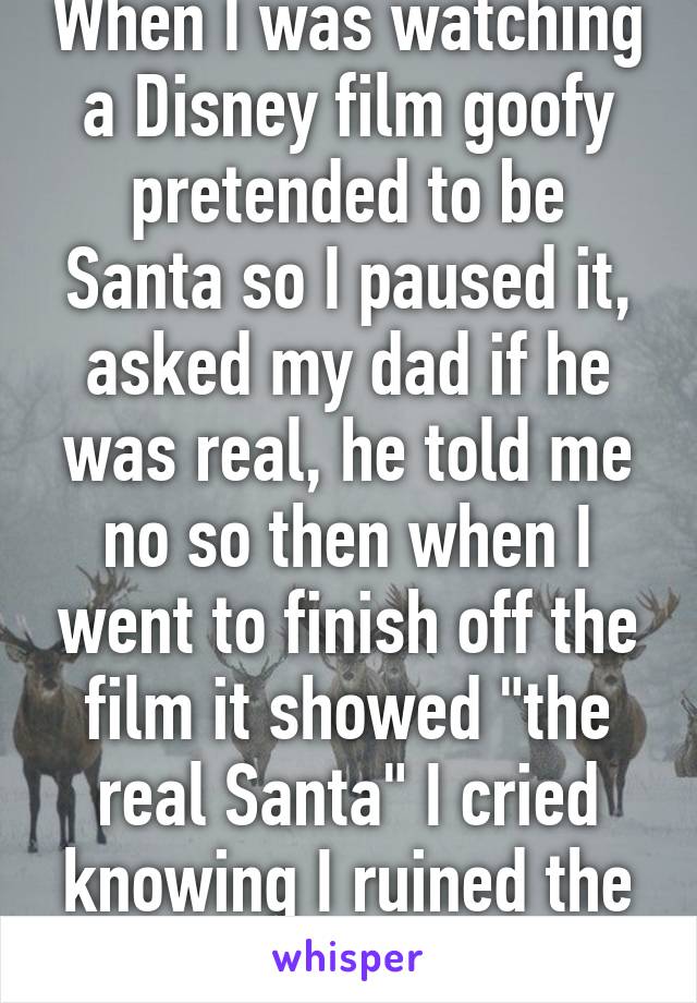 When I was watching a Disney film goofy pretended to be Santa so I paused it, asked my dad if he was real, he told me no so then when I went to finish off the film it showed "the real Santa" I cried knowing I ruined the magic for myself...