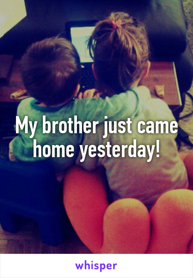 My brother just came home yesterday!