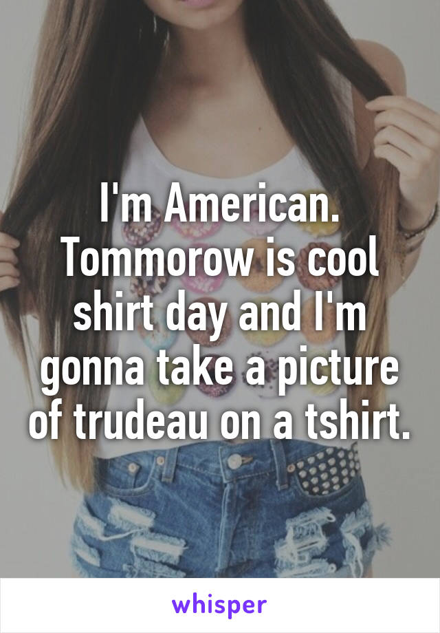 I'm American. Tommorow is cool shirt day and I'm gonna take a picture of trudeau on a tshirt.