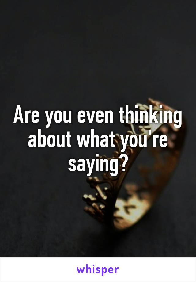 Are you even thinking about what you're saying?