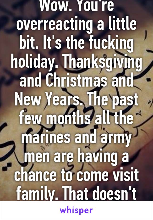 Wow. You're overreacting a little bit. It's the fucking holiday. Thanksgiving and Christmas and New Years. The past few months all the marines and army men are having a chance to come visit family. That doesn't make it fake. 