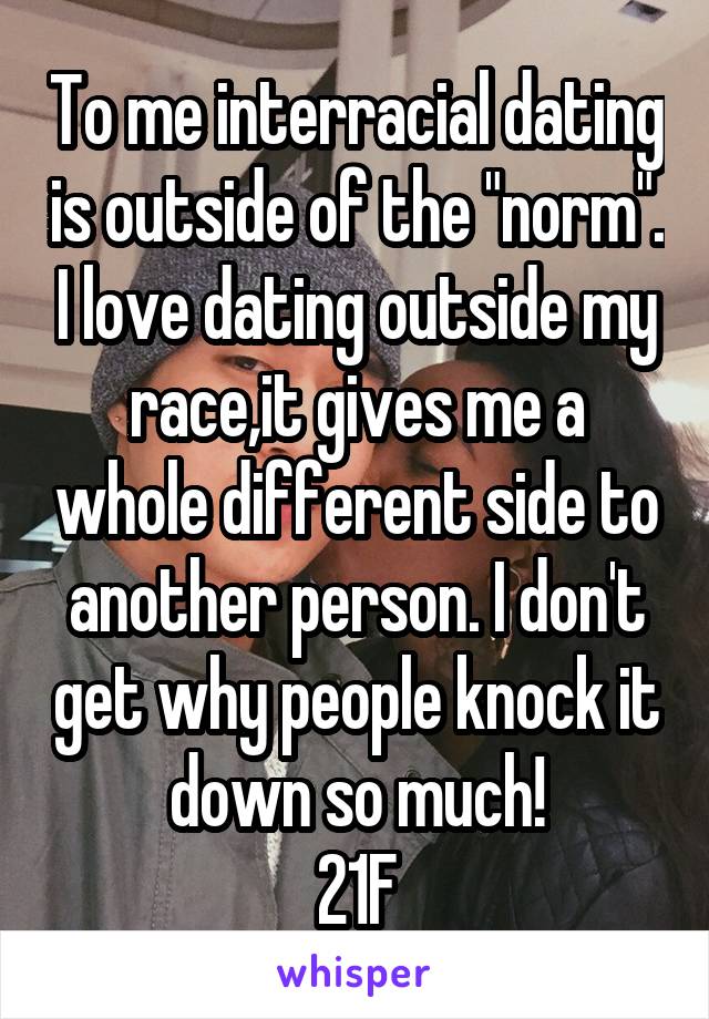 To me interracial dating is outside of the "norm". I love dating outside my race,it gives me a whole different side to another person. I don't get why people knock it down so much!
21F