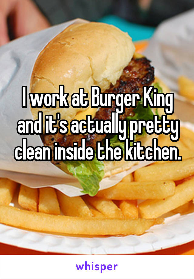 I work at Burger King and it's actually pretty clean inside the kitchen. 