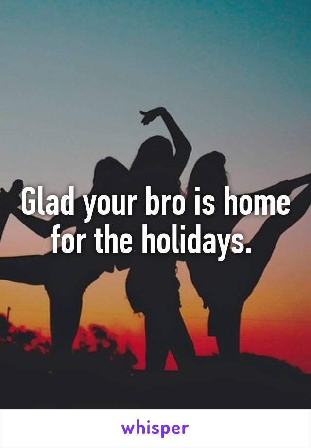 Glad your bro is home for the holidays. 