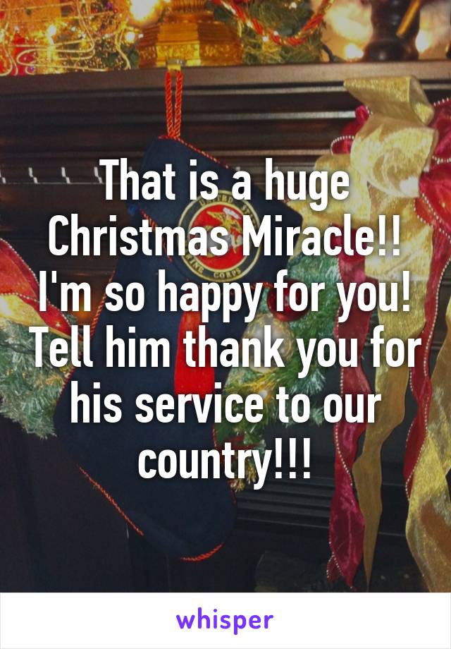 That is a huge Christmas Miracle!! I'm so happy for you! Tell him thank you for his service to our country!!!