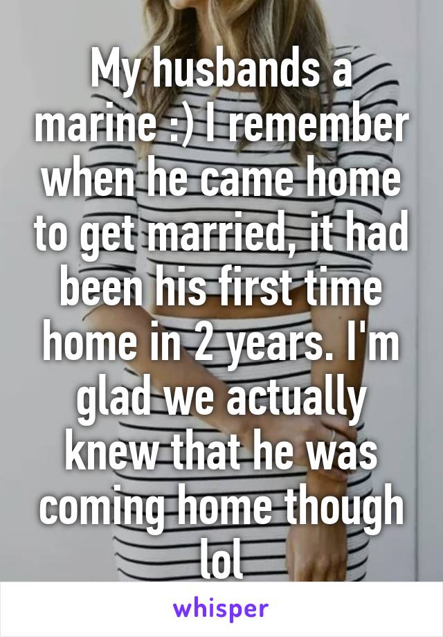 My husbands a marine :) I remember when he came home to get married, it had been his first time home in 2 years. I'm glad we actually knew that he was coming home though lol