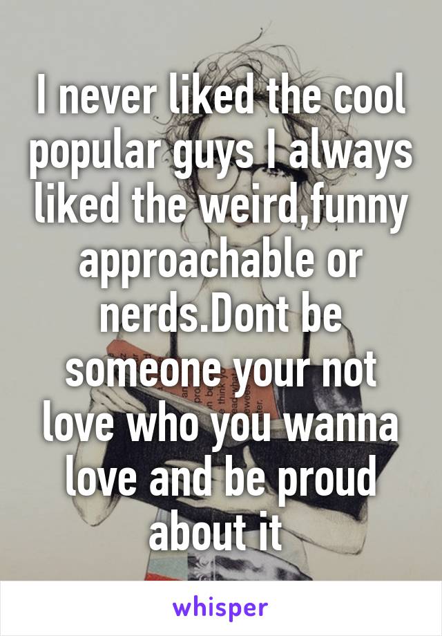 I never liked the cool popular guys I always liked the weird,funny approachable or nerds.Dont be someone your not love who you wanna love and be proud about it 