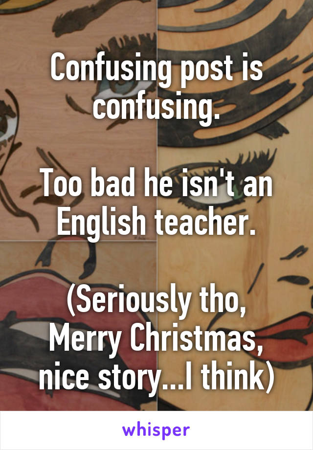 Confusing post is confusing.

Too bad he isn't an English teacher.

(Seriously tho, Merry Christmas, nice story...I think)