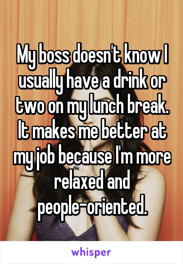 My boss doesn't know I usually have a drink or two on my lunch break. It makes me better at my job because I'm more relaxed and people-oriented.