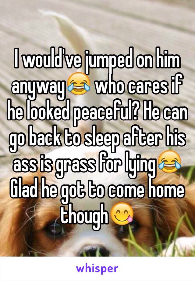 I would've jumped on him anyway😂 who cares if he looked peaceful? He can go back to sleep after his ass is grass for lying😂 
Glad he got to come home though😋