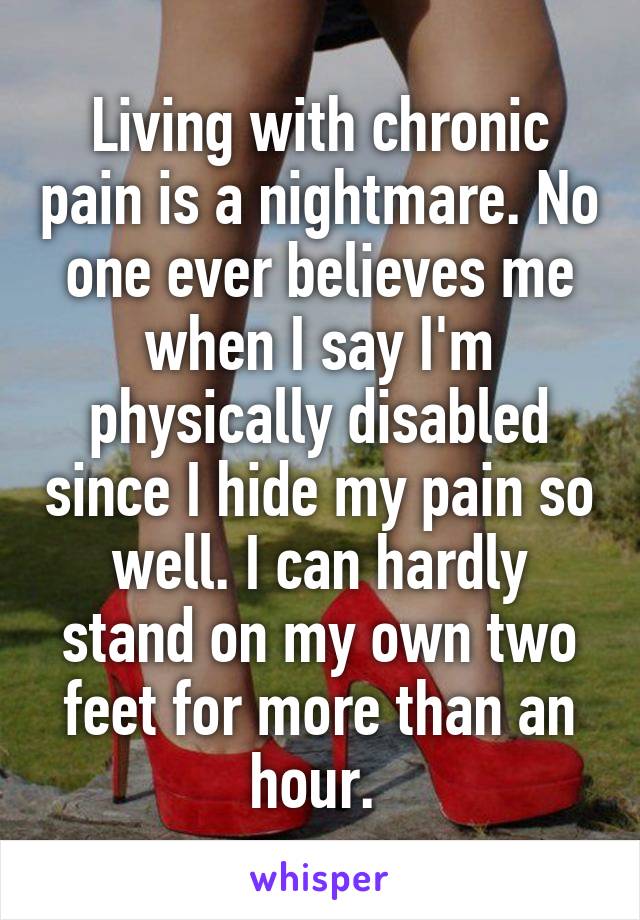 Living with chronic pain is a nightmare. No one ever believes me when I say I'm physically disabled since I hide my pain so well. I can hardly stand on my own two feet for more than an hour. 