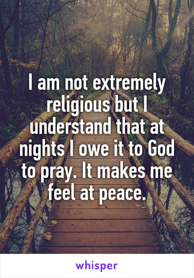 I am not extremely religious but I understand that at nights I owe it to God to pray. It makes me feel at peace.