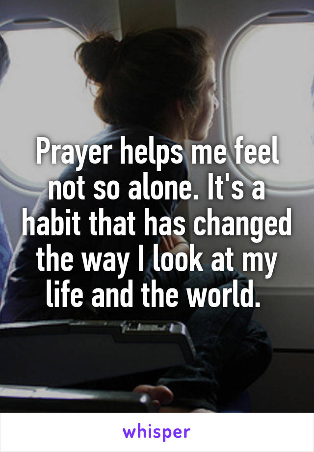 Prayer helps me feel not so alone. It's a habit that has changed the way I look at my life and the world. 
