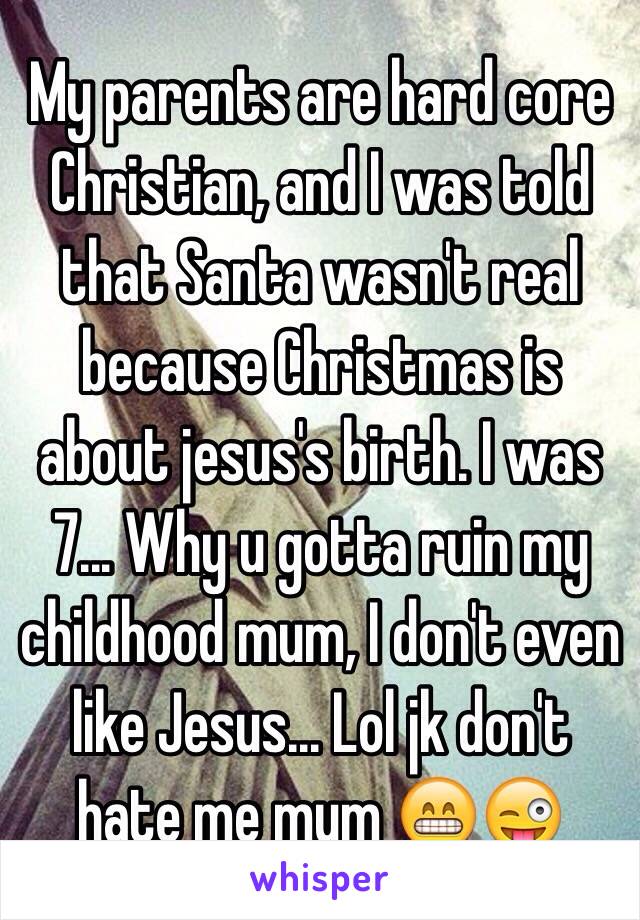My parents are hard core Christian, and I was told that Santa wasn't real because Christmas is about jesus's birth. I was 7... Why u gotta ruin my childhood mum, I don't even like Jesus... Lol jk don't hate me mum 😁😜