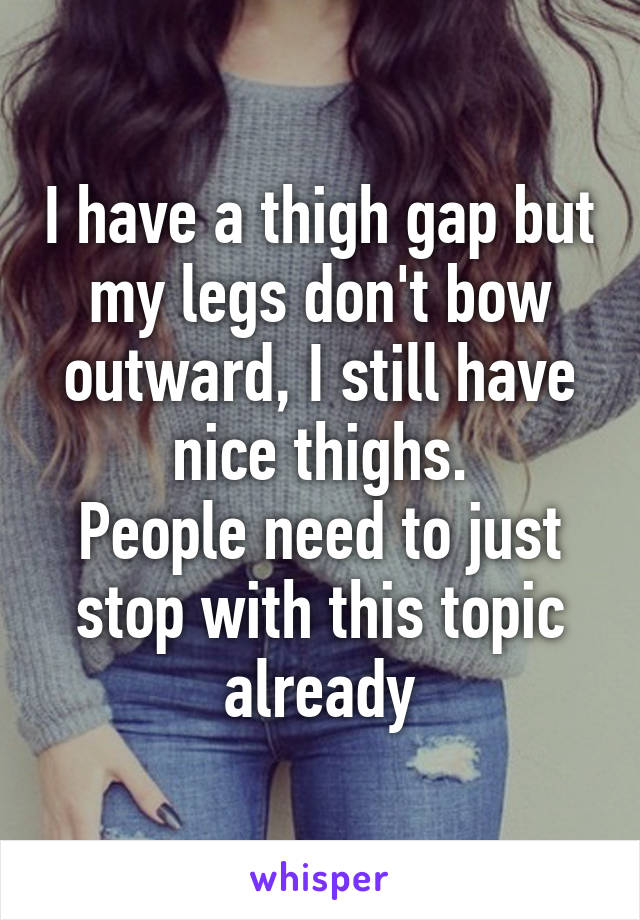 I have a thigh gap but my legs don't bow outward, I still have nice thighs.
People need to just stop with this topic already