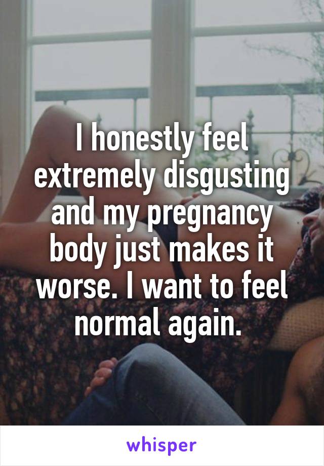 I honestly feel extremely disgusting and my pregnancy body just makes it worse. I want to feel normal again. 