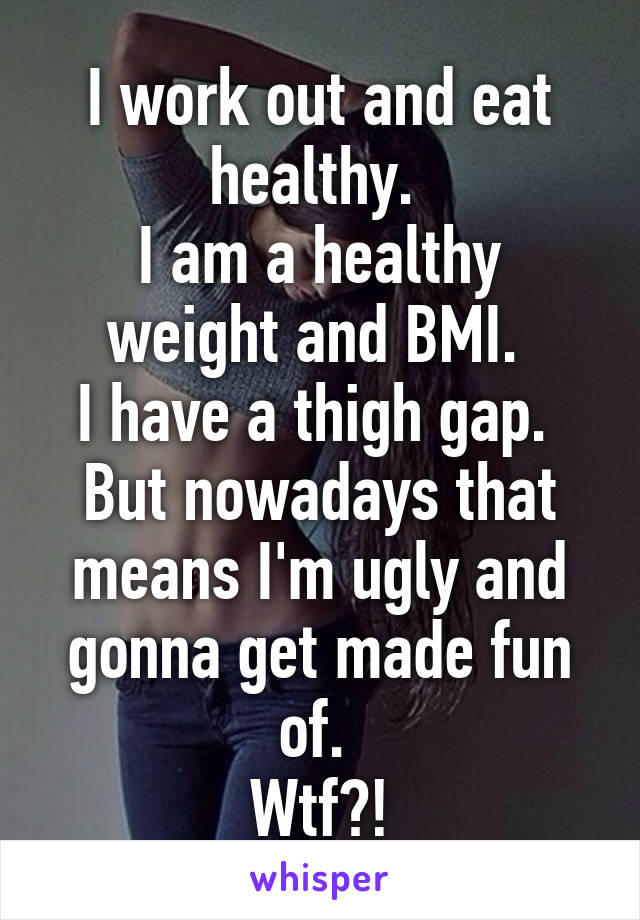 I work out and eat healthy. 
I am a healthy weight and BMI. 
I have a thigh gap. 
But nowadays that means I'm ugly and gonna get made fun of. 
Wtf?!