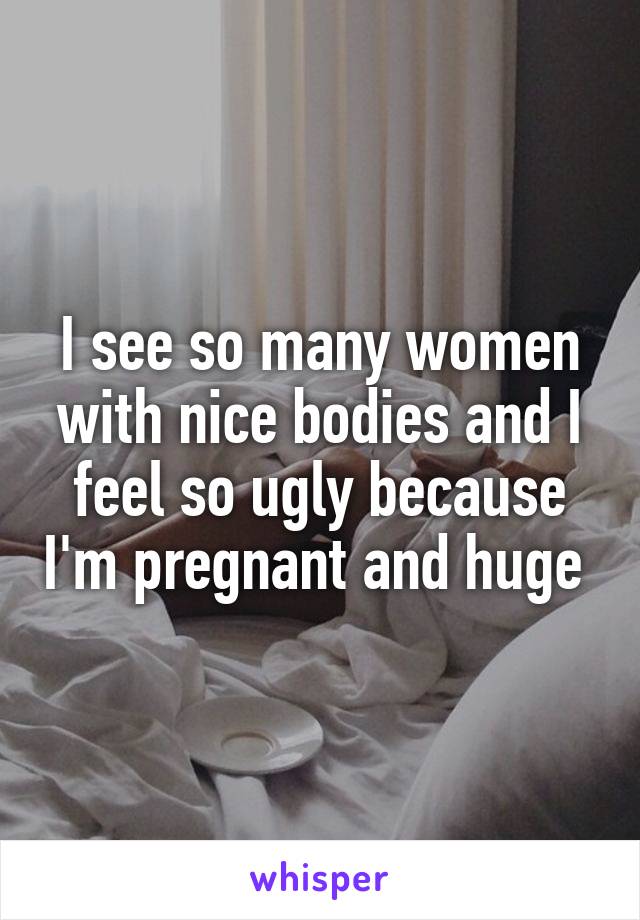 I see so many women with nice bodies and I feel so ugly because I'm pregnant and huge 