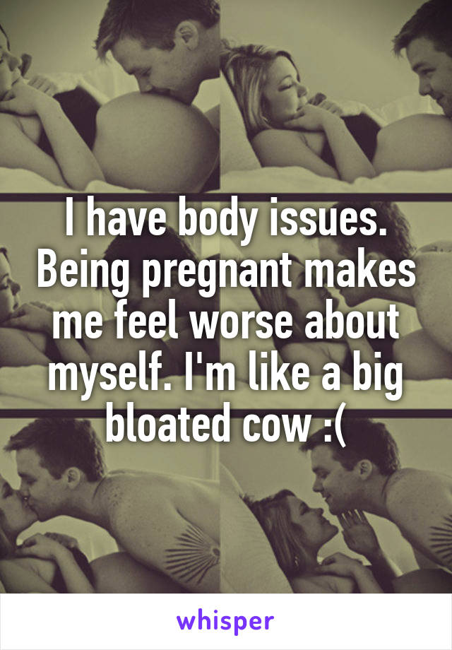 I have body issues. Being pregnant makes me feel worse about myself. I'm like a big bloated cow :(