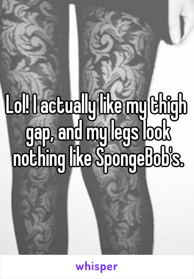 Lol! I actually like my thigh gap, and my legs look nothing like SpongeBob's.