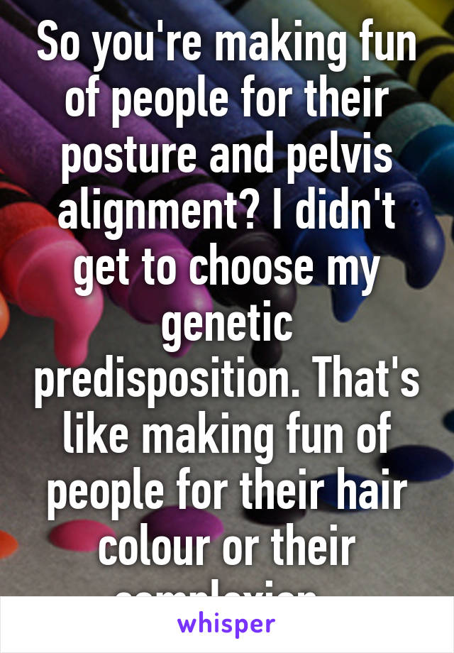 So you're making fun of people for their posture and pelvis alignment? I didn't get to choose my genetic predisposition. That's like making fun of people for their hair colour or their complexion. 