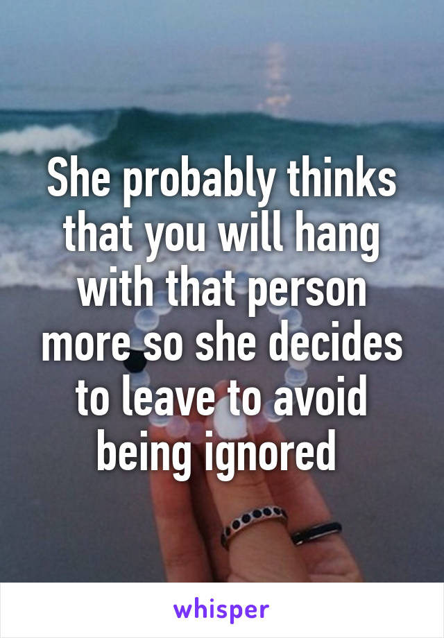 She probably thinks that you will hang with that person more so she decides to leave to avoid being ignored 