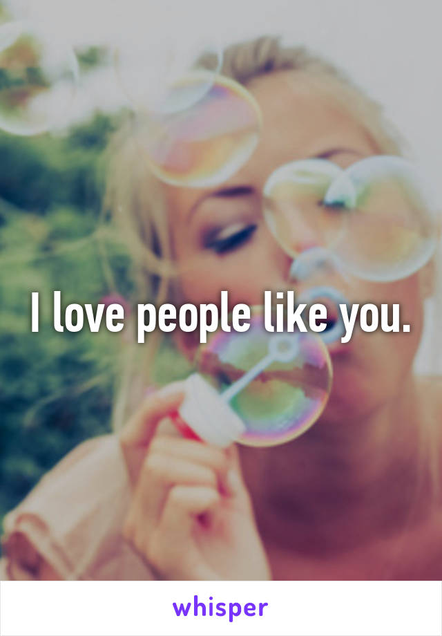 I love people like you.