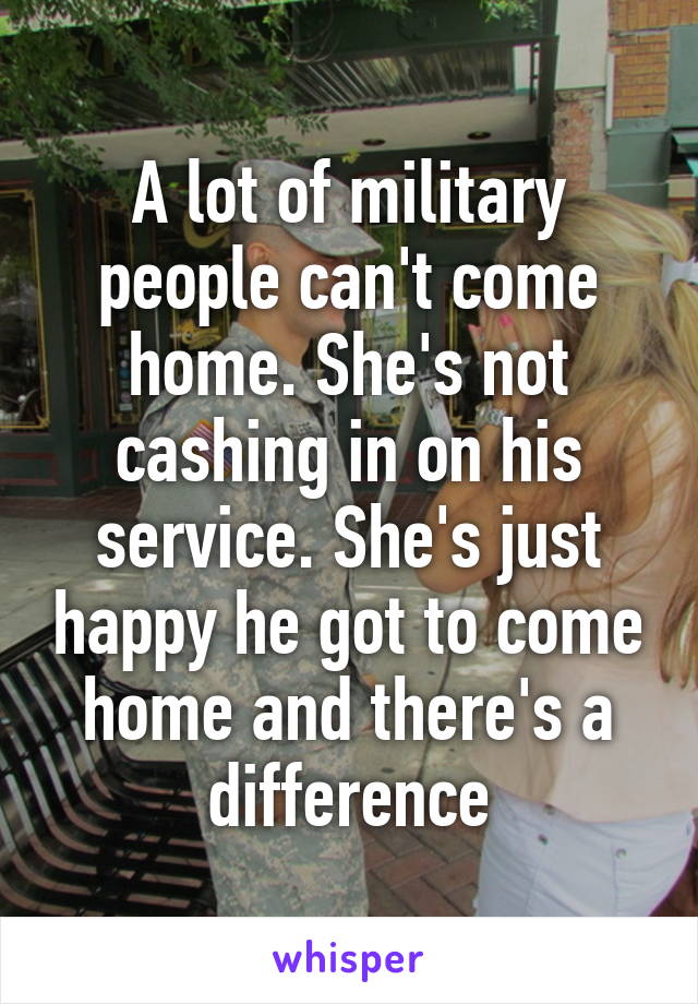 A lot of military people can't come home. She's not cashing in on his service. She's just happy he got to come home and there's a difference