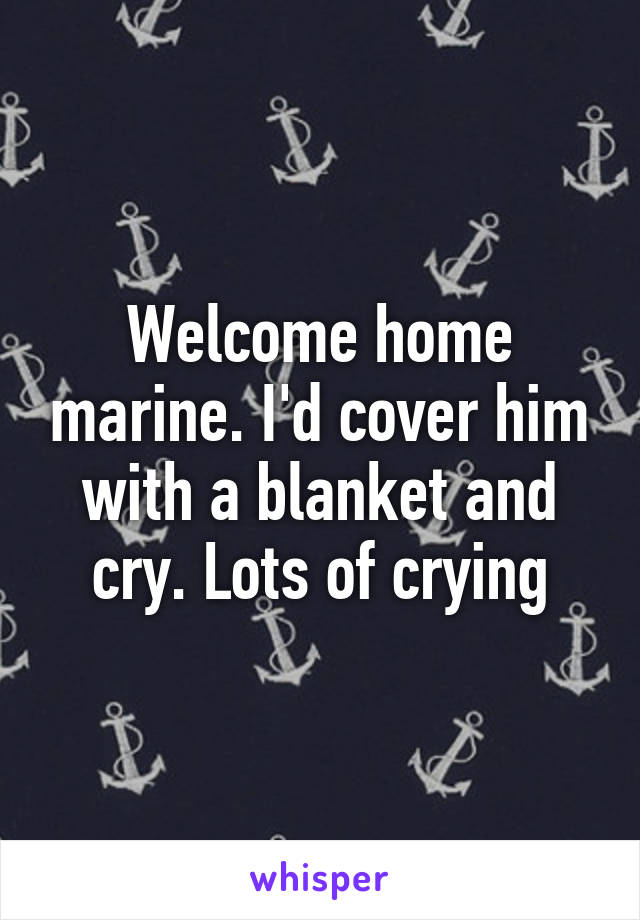 Welcome home marine. I'd cover him with a blanket and cry. Lots of crying