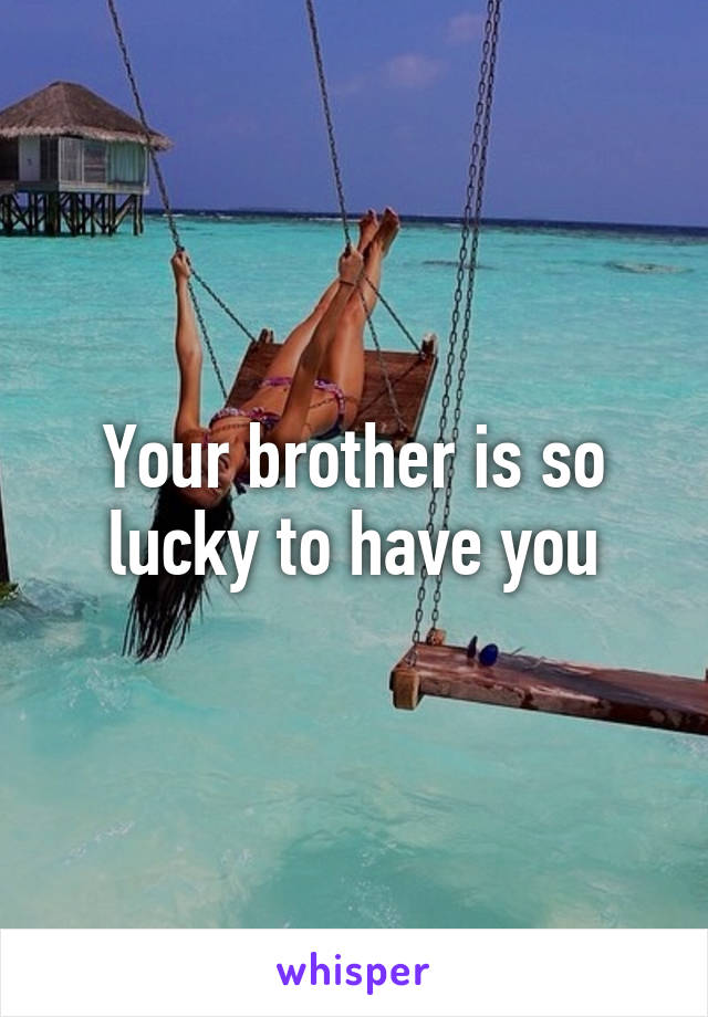 Your brother is so lucky to have you