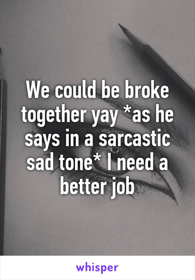 We could be broke together yay *as he says in a sarcastic sad tone* I need a better job